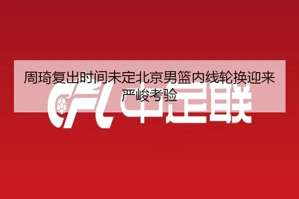 周琦复出时间未定北京男篮内线轮换迎来严峻考验